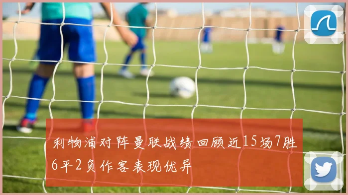 利物浦对阵曼联战绩回顾近15场7胜6平2负作客表现优异