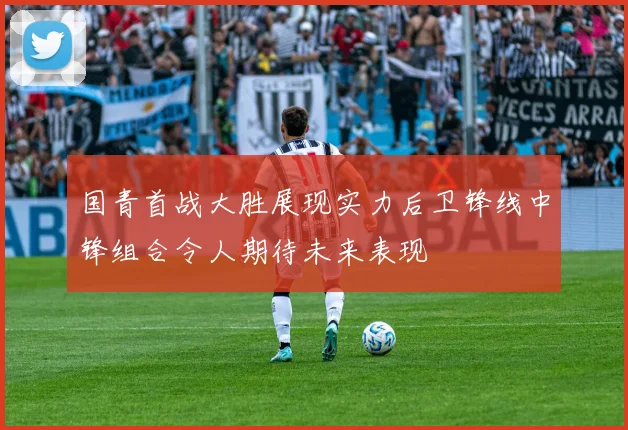 国青首战大胜展现实力后卫锋线中锋组合令人期待未来表现