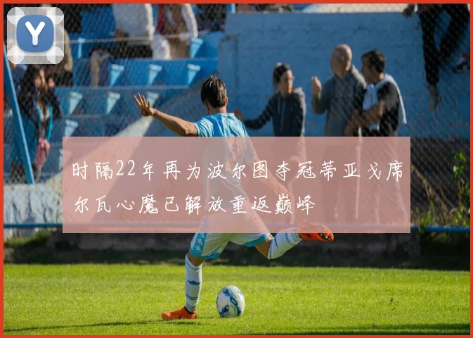 时隔22年再为波尔图夺冠蒂亚戈席尔瓦心魔已解放重返巅峰