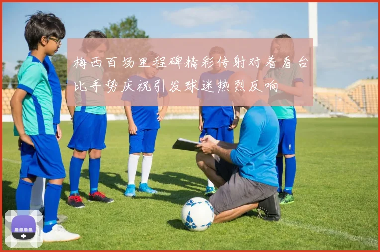 梅西百场里程碑精彩传射对着看台比手势庆祝引发球迷热烈反响