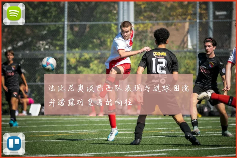 法比尼奥谈巴西队表现与进球困境并透露对皇马的向往