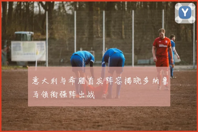 意大利与希腊首发阵容揭晓多纳鲁马领衔强阵出战