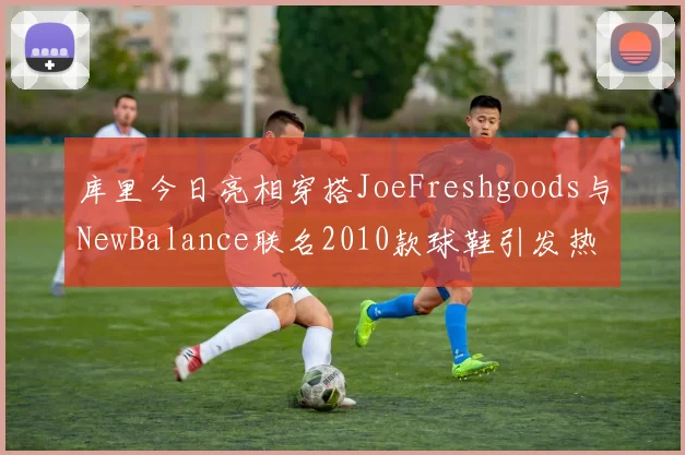 库里今日亮相穿搭JoeFreshgoods与NewBalance联名2010款球鞋引发热议