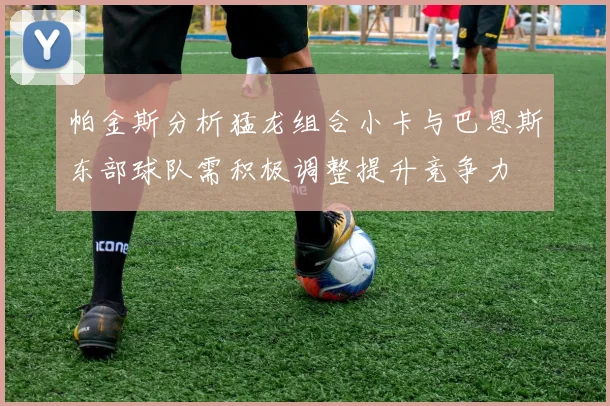 帕金斯分析猛龙组合小卡与巴恩斯东部球队需积极调整提升竞争力