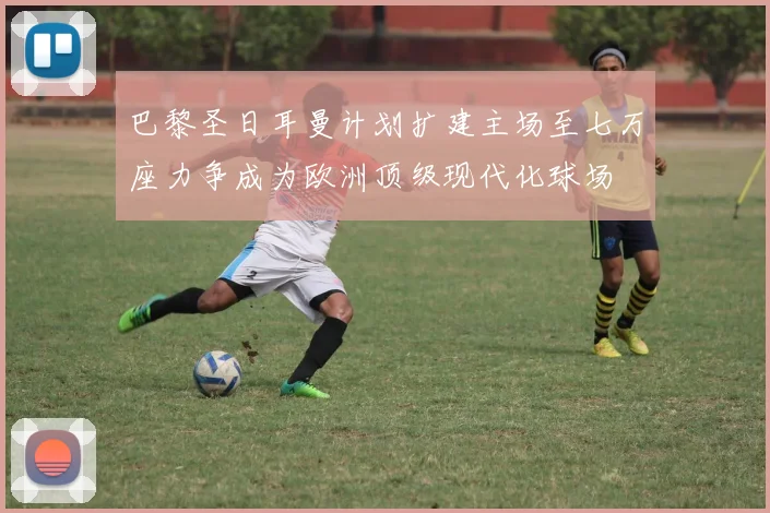 巴黎圣日耳曼计划扩建主场至七万座力争成为欧洲顶级现代化球场