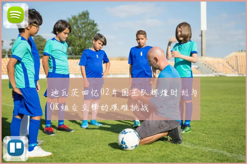 迪瓦茨回忆02年国王队辉煌时刻与OK组合交锋的艰难挑战