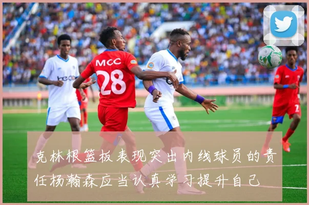 克林根篮板表现突出内线球员的责任杨瀚森应当认真学习提升自己