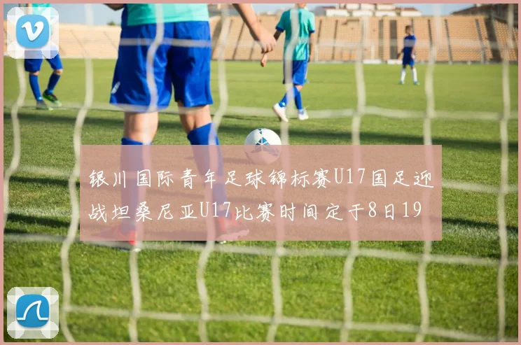 银川国际青年足球锦标赛U17国足迎战坦桑尼亚U17比赛时间定于8日19点35分
