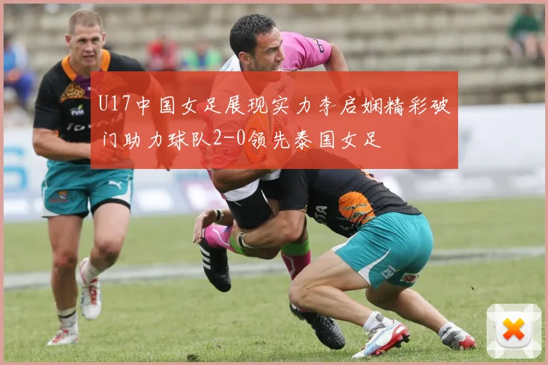U17中国女足展现实力李启娴精彩破门助力球队2-0领先泰国女足