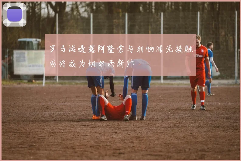 罗马诺透露阿隆索与利物浦无接触或将成为切尔西新帅