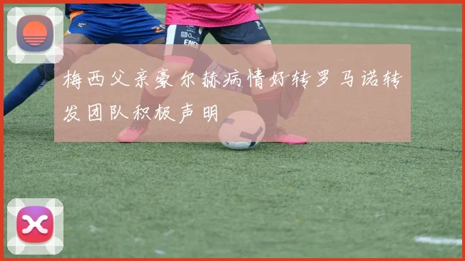 梅西父亲豪尔赫病情好转罗马诺转发团队积极声明