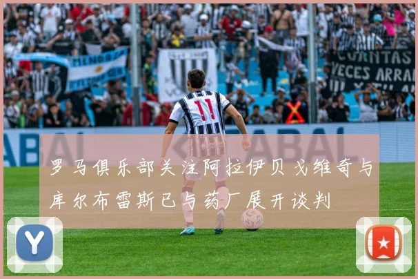 罗马俱乐部关注阿拉伊贝戈维奇与库尔布雷斯已与药厂展开谈判