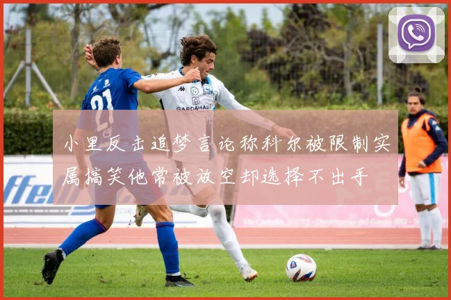 小里反击追梦言论称科尔被限制实属搞笑他常被放空却选择不出手