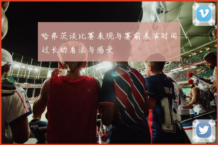哈弗茨谈比赛表现与赛前表演时间过长的看法与感受