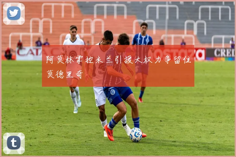 阿莫林掌控米兰引援大权力争留住莫德里奇